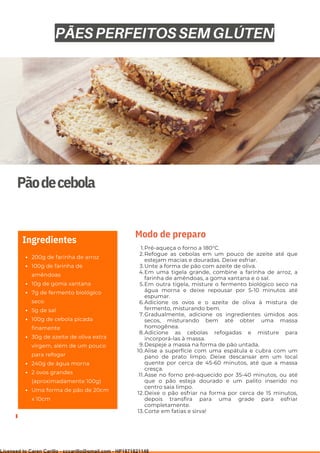 Ser ves
9
Pãodecebola
200g de farinha de arroz
100g de farinha de
amêndoas
10g de goma xantana
7g de fermento biológico
seco
5g de sal
100g de cebola picada
finamente
30g de azeite de oliva extra
virgem, além de um pouco
para refogar
240g de água morna
2 ovos grandes
(aproximadamente 100g)
Uma forma de pão de 20cm
x 10cm
Ingredientes
Pré-aqueça o forno a 180°C.
Refogue as cebolas em um pouco de azeite até que
estejam macias e douradas. Deixe esfriar.
Unte a forma de pão com azeite de oliva.
Em uma tigela grande, combine a farinha de arroz, a
farinha de amêndoas, a goma xantana e o sal.
Em outra tigela, misture o fermento biológico seco na
água morna e deixe repousar por 5-10 minutos até
espumar.
Adicione os ovos e o azeite de oliva à mistura de
fermento, misturando bem.
Gradualmente, adicione os ingredientes úmidos aos
secos, misturando bem até obter uma massa
homogênea.
Adicione as cebolas refogadas e misture para
incorporá-las à massa.
Despeje a massa na forma de pão untada.
Alise a superfície com uma espátula e cubra com um
pano de prato limpo. Deixe descansar em um local
quente por cerca de 45-60 minutos, até que a massa
cresça.
Asse no forno pré-aquecido por 35-40 minutos, ou até
que o pão esteja dourado e um palito inserido no
centro saia limpo.
Deixe o pão esfriar na forma por cerca de 15 minutos,
depois transfira para uma grade para esfriar
completamente.
Corte em fatias e sirva!
1.
2.
3.
4.
5.
6.
7.
8.
9.
10.
11.
12.
13.
Modo de preparo
PÃES PERFEITOS SEM GLÚTEN
Licensed to Caren Carillo - cccarillo@gmail.com - HP1871821148
 