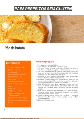 Ser ves
9
Pãodebatata
200g de purê de batata
(batatas cozidas e
amassadas)
150g de farinha de arroz
100g de farinha de
amêndoas
10g de goma xantana
7g de fermento biológico
seco
5g de sal
240g de água morna
30g de azeite de oliva
2 ovos grandes
(aproximadamente 100g)
Uma forma de pão de 20cm
x 10cm
Ingredientes
Pré-aqueça o forno a 180°C.
Unte a forma de pão com azeite de oliva.
Em uma tigela grande, misture a farinha de arroz, a
farinha de amêndoas, a goma xantana e o sal.
Em uma tigela separada, misture o fermento biológico
seco com a água morna. Deixe descansar por cerca de
5-10 minutos, até começar a espumar.
Adicione os ovos, o azeite de oliva e o purê de batata à
mistura de fermento e misture bem.
Adicione gradualmente os ingredientes úmidos aos
secos, misturando até formar uma massa homogênea.
Despeje a massa na forma de pão untada.
Alise a superfície com uma espátula e cubra com um
pano de prato limpo. Deixe descansar em um local
quente por cerca de 45-60 minutos, até que a massa
cresça.
Asse o pão no forno pré-aquecido por cerca de 35-40
minutos, ou até que o pão esteja dourado e um palito
inserido no centro saia limpo.
Deixe o pão esfriar na forma por cerca de 15 minutos,
depois transfira para uma grade para esfriar
completamente.
Corte em fatias e sirva!
1.
2.
3.
4.
5.
6.
7.
8.
9.
10.
11.
Modo de preparo
PÃES PERFEITOS SEM GLÚTEN
Licensed to Caren Carillo - cccarillo@gmail.com - HP1871821148
 