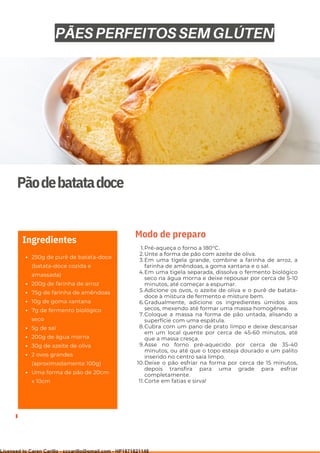 Ser ves
9
Pãodebatatadoce
250g de purê de batata-doce
(batata-doce cozida e
amassada)
200g de farinha de arroz
75g de farinha de amêndoas
10g de goma xantana
7g de fermento biológico
seco
5g de sal
200g de água morna
30g de azeite de oliva
2 ovos grandes
(aproximadamente 100g)
Uma forma de pão de 20cm
x 10cm
Ingredientes
Pré-aqueça o forno a 180°C.
Unte a forma de pão com azeite de oliva.
Em uma tigela grande, combine a farinha de arroz, a
farinha de amêndoas, a goma xantana e o sal.
Em uma tigela separada, dissolva o fermento biológico
seco na água morna e deixe repousar por cerca de 5-10
minutos, até começar a espumar.
Adicione os ovos, o azeite de oliva e o purê de batata-
doce à mistura de fermento e misture bem.
Gradualmente, adicione os ingredientes úmidos aos
secos, mexendo até formar uma massa homogênea.
Coloque a massa na forma de pão untada, alisando a
superfície com uma espátula.
Cubra com um pano de prato limpo e deixe descansar
em um local quente por cerca de 45-60 minutos, até
que a massa cresça.
Asse no forno pré-aquecido por cerca de 35-40
minutos, ou até que o topo esteja dourado e um palito
inserido no centro saia limpo.
Deixe o pão esfriar na forma por cerca de 15 minutos,
depois transfira para uma grade para esfriar
completamente.
Corte em fatias e sirva!
1.
2.
3.
4.
5.
6.
7.
8.
9.
10.
11.
Modo de preparo
PÃES PERFEITOS SEM GLÚTEN
Licensed to Caren Carillo - cccarillo@gmail.com - HP1871821148
 