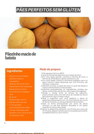 Ser ves
9
Pãozinhomaciode
batata
250g de purê de batata
(batatas cozidas e
amassadas)
200g de farinha de arroz
75g de farinha de amêndoas
10g de goma xantana
7g de fermento biológico
seco
5g de sal
200g de água morna
30g de azeite de oliva
2 ovos grandes
(aproximadamente 100g)
Formas individuais para
pãozinho, com cerca de 7cm
de diâmetro cada
Ingredientes
Pré-aqueça o forno a 180°C.
Unte as formas de pãozinho com azeite de oliva.
Em uma tigela grande, combine a farinha de arroz, a
farinha de amêndoas, a goma xantana e o sal.
Em outra tigela, misture o fermento biológico seco na
água morna e deixe descansar por 5-10 minutos, até
começar a espumar.
Adicione os ovos, o azeite de oliva e o purê de batata à
mistura de fermento e misture bem.
Adicione gradualmente os ingredientes úmidos aos
secos, misturando até formar uma massa homogênea.
Divida a massa entre as formas de pãozinho,
preenchendo cada uma até cerca de metade da altura
para permitir que a massa cresça.
Alise a superfície com uma espátula e deixe os
pãezinhos descansarem em um local quente por cerca
de 30-45 minutos, ou até que dobrem de tamanho.
Asse no forno pré-aquecido por cerca de 20-25
minutos, ou até que estejam dourados e um palito
inserido no centro saia limpo.
Deixe os pãezinhos esfriarem nas formas por cerca de
10 minutos, depois transfira para uma grade para esfriar
completamente ou sirva morno.
1.
2.
3.
4.
5.
6.
7.
8.
9.
10.
Modo de preparo
PÃES PERFEITOS SEM GLÚTEN
Licensed to Caren Carillo - cccarillo@gmail.com - HP1871821148
 