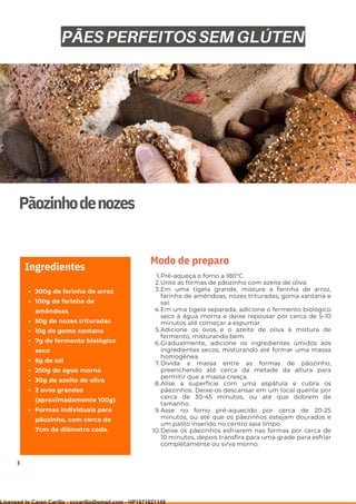 Ser ves
9
Pãozinhodenozes
200g de farinha de arroz
100g de farinha de
amêndoas
50g de nozes trituradas
10g de goma xantana
7g de fermento biológico
seco
5g de sal
250g de água morna
30g de azeite de oliva
2 ovos grandes
(aproximadamente 100g)
Formas individuais para
pãozinho, com cerca de
7cm de diâmetro cada.
Ingredientes
Pré-aqueça o forno a 180°C.
Unte as formas de pãozinho com azeite de oliva.
Em uma tigela grande, misture a farinha de arroz,
farinha de amêndoas, nozes trituradas, goma xantana e
sal.
Em uma tigela separada, adicione o fermento biológico
seco à água morna e deixe repousar por cerca de 5-10
minutos até começar a espumar.
Adicione os ovos e o azeite de oliva à mistura de
fermento, misturando bem.
Gradualmente, adicione os ingredientes úmidos aos
ingredientes secos, misturando até formar uma massa
homogênea.
Divida a massa entre as formas de pãozinho,
preenchendo até cerca da metade da altura para
permitir que a massa cresça.
Alise a superfície com uma espátula e cubra os
pãezinhos. Deixe-os descansar em um local quente por
cerca de 30-45 minutos, ou até que dobrem de
tamanho.
Asse no forno pré-aquecido por cerca de 20-25
minutos, ou até que os pãezinhos estejam dourados e
um palito inserido no centro saia limpo.
Deixe os pãezinhos esfriarem nas formas por cerca de
10 minutos, depois transfira para uma grade para esfriar
completamente ou sirva morno.
1.
2.
3.
4.
5.
6.
7.
8.
9.
10.
Modo de preparo
PÃES PERFEITOS SEM GLÚTEN
Licensed to Caren Carillo - cccarillo@gmail.com - HP1871821148
 