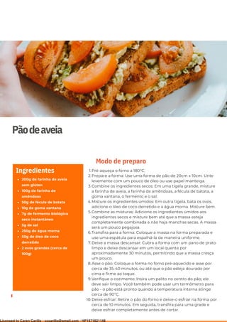 Ser ves
9
Pãodeaveia
200g de farinha de aveia
sem glúten
100g de farinha de
amêndoas
50g de fécula de batata
10g de goma xantana
7g de fermento biológico
seco instantâneo
5g de sal
250g de água morna
50g de óleo de coco
derretido
2 ovos grandes (cerca de
100g)
Ingredientes Pré-aqueça o forno a 180°C.
Prepare a forma: Use uma forma de pão de 20cm x 10cm. Unte
levemente com um pouco de óleo ou use papel manteiga.
Combine os ingredientes secos: Em uma tigela grande, misture
a farinha de aveia, a farinha de amêndoas, a fécula de batata, a
goma xantana, o fermento e o sal.
Misture os ingredientes úmidos: Em outra tigela, bata os ovos,
adicione o óleo de coco derretido e a água morna. Misture bem.
Combine as misturas: Adicione os ingredientes úmidos aos
ingredientes secos e misture bem até que a massa esteja
completamente combinada e não haja manchas secas. A massa
será um pouco pegajosa.
Transfira para a forma: Coloque a massa na forma preparada e
use uma espátula para espalhá-la de maneira uniforme.
Deixe a massa descansar: Cubra a forma com um pano de prato
limpo e deixe descansar em um local quente por
aproximadamente 30 minutos, permitindo que a massa cresça
um pouco.
Asse o pão: Coloque a forma no forno pré-aquecido e asse por
cerca de 35-40 minutos, ou até que o pão esteja dourado por
cima e firme ao toque.
Verifique o cozimento: Insira um palito no centro do pão; ele
deve sair limpo. Você também pode usar um termômetro para
pão - o pão está pronto quando a temperatura interna atinge
cerca de 90°C.
Deixe esfriar: Retire o pão do forno e deixe-o esfriar na forma por
cerca de 10 minutos. Em seguida, transfira para uma grade e
deixe esfriar completamente antes de cortar.
1.
2.
3.
4.
5.
6.
7.
8.
9.
10.
Modo de preparo
Licensed to Caren Carillo - cccarillo@gmail.com - HP1871821148
 