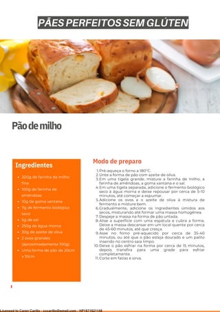 Ser ves
9
Pãodemilho
200g de farinha de milho
fina
100g de farinha de
amêndoas
10g de goma xantana
7g de fermento biológico
seco
5g de sal
250g de água morna
30g de azeite de oliva
2 ovos grandes
(aproximadamente 100g)
Uma forma de pão de 20cm
x 10cm
Ingredientes
Pré-aqueça o forno a 180°C.
Unte a forma de pão com azeite de oliva.
Em uma tigela grande, misture a farinha de milho, a
farinha de amêndoas, a goma xantana e o sal.
Em uma tigela separada, adicione o fermento biológico
seco à água morna e deixe repousar por cerca de 5-10
minutos, até começar a espumar.
Adicione os ovos e o azeite de oliva à mistura de
fermento e misture bem.
Gradualmente, adicione os ingredientes úmidos aos
secos, misturando até formar uma massa homogênea.
Despeje a massa na forma de pão untada.
Alise a superfície com uma espátula e cubra a forma.
Deixe a massa descansar em um local quente por cerca
de 45-60 minutos, até que cresça.
Asse no forno pré-aquecido por cerca de 35-40
minutos, ou até que o pão esteja dourado e um palito
inserido no centro saia limpo.
Deixe o pão esfriar na forma por cerca de 15 minutos,
depois transfira para uma grade para esfriar
completamente.
Corte em fatias e sirva.
1.
2.
3.
4.
5.
6.
7.
8.
9.
10.
11.
Modo de preparo
PÃES PERFEITOS SEM GLÚTEN
Licensed to Caren Carillo - cccarillo@gmail.com - HP1871821148
 