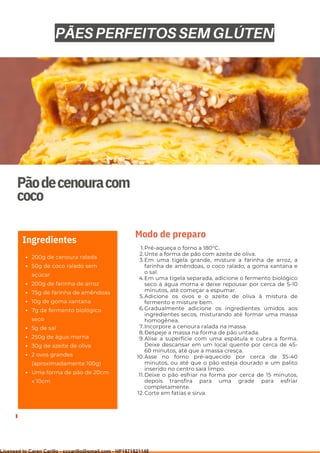 Ser ves
9
Pãodecenouracom
coco
200g de cenoura ralada
50g de coco ralado sem
açúcar
200g de farinha de arroz
75g de farinha de amêndoas
10g de goma xantana
7g de fermento biológico
seco
5g de sal
250g de água morna
30g de azeite de oliva
2 ovos grandes
(aproximadamente 100g)
Uma forma de pão de 20cm
x 10cm
Ingredientes
Pré-aqueça o forno a 180°C.
Unte a forma de pão com azeite de oliva.
Em uma tigela grande, misture a farinha de arroz, a
farinha de amêndoas, o coco ralado, a goma xantana e
o sal.
Em uma tigela separada, adicione o fermento biológico
seco à água morna e deixe repousar por cerca de 5-10
minutos, até começar a espumar.
Adicione os ovos e o azeite de oliva à mistura de
fermento e misture bem.
Gradualmente adicione os ingredientes úmidos aos
ingredientes secos, misturando até formar uma massa
homogênea.
Incorpore a cenoura ralada na massa.
Despeje a massa na forma de pão untada.
Alise a superfície com uma espátula e cubra a forma.
Deixe descansar em um local quente por cerca de 45-
60 minutos, até que a massa cresça.
Asse no forno pré-aquecido por cerca de 35-40
minutos, ou até que o pão esteja dourado e um palito
inserido no centro saia limpo.
Deixe o pão esfriar na forma por cerca de 15 minutos,
depois transfira para uma grade para esfriar
completamente.
Corte em fatias e sirva.
1.
2.
3.
4.
5.
6.
7.
8.
9.
10.
11.
12.
Modo de preparo
PÃES PERFEITOS SEM GLÚTEN
Licensed to Caren Carillo - cccarillo@gmail.com - HP1871821148
 