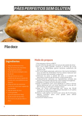 Ser ves
9
Pãodoce
200g de farinha de arroz
75g de farinha de amêndoas
10g de goma xantana
7g de fermento biológico seco
5g de sal
60g de eritritol ou outro
substituto do açúcar (ajuste de
acordo com sua preferência de
doçura)
200g de leite de amêndoas
morno (ou outro leite vegetal de
sua escolha)
50g de azeite de oliva
2 ovos grandes
(aproximadamente 100g)
5g de extrato de baunilha
Uma forma de pão de 20cm x
10cm
Ingredientes
Pré-aqueça o forno a 180°C.
Unte a forma de pão com um pouco de azeite de oliva.
Em uma tigela grande, misture a farinha de arroz,
farinha de amêndoas, goma xantana, substituto do
açúcar e sal.
Em uma tigela separada, adicione o fermento biológico
seco ao leite de amêndoas morno e deixe repousar por
5-10 minutos, até começar a espumar.
Adicione os ovos, o azeite de oliva e o extrato de
baunilha à mistura de fermento, misturando bem.
Gradualmente, adicione os ingredientes úmidos aos
secos, misturando até formar uma massa homogênea.
Despeje a massa na forma de pão untada.
Alise a superfície com uma espátula e cubra a forma.
Deixe descansar em um local quente por cerca de 45-
60 minutos, ou até que a massa cresça.
Asse no forno pré-aquecido por cerca de 35-40
minutos, ou até que o pão esteja dourado e um palito
inserido no centro saia limpo.
Deixe o pão esfriar na forma por cerca de 15 minutos,
depois transfira para uma grade para esfriar
completamente.
Corte em fatias e sirva.
1.
2.
3.
4.
5.
6.
7.
8.
9.
10.
11.
Modo de preparo
PÃES PERFEITOS SEM GLÚTEN
Licensed to Caren Carillo - cccarillo@gmail.com - HP1871821148
 