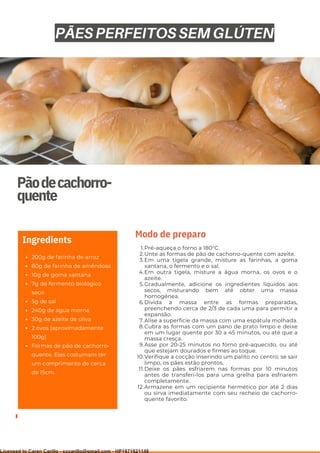 Ser ves
9
Pãodecachorro-
quente
200g de farinha de arroz
80g de farinha de amêndoas
10g de goma xantana
7g de fermento biológico
seco
5g de sal
240g de água morna
30g de azeite de oliva
2 ovos (aproximadamente
100g)
Formas de pão de cachorro-
quente. Elas costumam ter
um comprimento de cerca
de 15cm.
Ingredients
Pré-aqueça o forno a 180°C.
Unte as formas de pão de cachorro-quente com azeite.
Em uma tigela grande, misture as farinhas, a goma
xantana, o fermento e o sal.
Em outra tigela, misture a água morna, os ovos e o
azeite.
Gradualmente, adicione os ingredientes líquidos aos
secos, misturando bem até obter uma massa
homogênea.
Divida a massa entre as formas preparadas,
preenchendo cerca de 2/3 de cada uma para permitir a
expansão.
Alise a superfície da massa com uma espátula molhada.
Cubra as formas com um pano de prato limpo e deixe
em um lugar quente por 30 a 45 minutos, ou até que a
massa cresça.
Asse por 20-25 minutos no forno pré-aquecido, ou até
que estejam dourados e firmes ao toque.
Verifique a cocção inserindo um palito no centro; se sair
limpo, os pães estão prontos.
Deixe os pães esfriarem nas formas por 10 minutos
antes de transferi-los para uma grelha para esfriarem
completamente.
Armazene em um recipiente hermético por até 2 dias
ou sirva imediatamente com seu recheio de cachorro-
quente favorito.
1.
2.
3.
4.
5.
6.
7.
8.
9.
10.
11.
12.
Modo de preparo
PÃES PERFEITOS SEM GLÚTEN
Licensed to Caren Carillo - cccarillo@gmail.com - HP1871821148
 