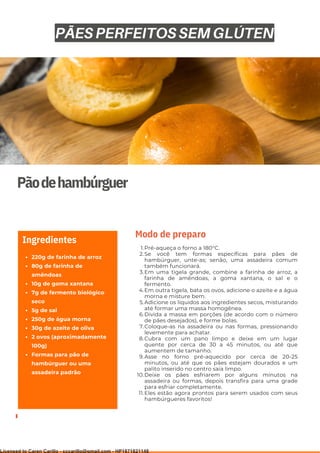 Ser ves
9
Pãodehambúrguer
220g de farinha de arroz
80g de farinha de
amêndoas
10g de goma xantana
7g de fermento biológico
seco
5g de sal
250g de água morna
30g de azeite de oliva
2 ovos (aproximadamente
100g)
Formas para pão de
hambúrguer ou uma
assadeira padrão
Ingredientes
Pré-aqueça o forno a 180°C.
Se você tem formas específicas para pães de
hambúrguer, unte-as; senão, uma assadeira comum
também funcionará.
Em uma tigela grande, combine a farinha de arroz, a
farinha de amêndoas, a goma xantana, o sal e o
fermento.
Em outra tigela, bata os ovos, adicione o azeite e a água
morna e misture bem.
Adicione os líquidos aos ingredientes secos, misturando
até formar uma massa homogênea.
Divida a massa em porções (de acordo com o número
de pães desejados), e forme bolas.
Coloque-as na assadeira ou nas formas, pressionando
levemente para achatar.
Cubra com um pano limpo e deixe em um lugar
quente por cerca de 30 a 45 minutos, ou até que
aumentem de tamanho.
Asse no forno pré-aquecido por cerca de 20-25
minutos, ou até que os pães estejam dourados e um
palito inserido no centro saia limpo.
Deixe os pães esfriarem por alguns minutos na
assadeira ou formas, depois transfira para uma grade
para esfriar completamente.
Eles estão agora prontos para serem usados com seus
hambúrgueres favoritos!
1.
2.
3.
4.
5.
6.
7.
8.
9.
10.
11.
Modo de preparo
PÃES PERFEITOS SEM GLÚTEN
Licensed to Caren Carillo - cccarillo@gmail.com - HP1871821148
 