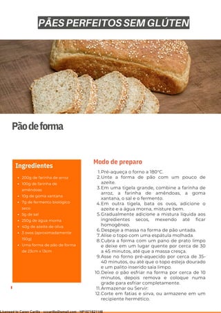 Ser ves
9
Pãodeforma
200g de farinha de arroz
100g de farinha de
amêndoas
10g de goma xantana
7g de fermento biológico
seco
5g de sal
250g de água morna
40g de azeite de oliva
3 ovos (aproximadamente
150g)
Uma forma de pão de forma
de 23cm x 13cm
Ingredientes
Pré-aqueça o forno a 180°C.
Unte a forma de pão com um pouco de
azeite.
Em uma tigela grande, combine a farinha de
arroz, a farinha de amêndoas, a goma
xantana, o sal e o fermento.
Em outra tigela, bata os ovos, adicione o
azeite e a água morna, misture bem.
Gradualmente adicione a mistura líquida aos
ingredientes secos, mexendo até ficar
homogêneo.
Despeje a massa na forma de pão untada.
Alise o topo com uma espátula molhada.
Cubra a forma com um pano de prato limpo
e deixe em um lugar quente por cerca de 30
a 45 minutos, até que a massa cresça.
Asse no forno pré-aquecido por cerca de 35-
40 minutos, ou até que o topo esteja dourado
e um palito inserido saia limpo.
Deixe o pão esfriar na forma por cerca de 10
minutos, depois remova e coloque numa
grade para esfriar completamente.
Armazenar ou Servir:
Corte em fatias e sirva, ou armazene em um
recipiente hermético.
1.
2.
3.
4.
5.
6.
7.
8.
9.
10.
11.
12.
Modo de preparo
PÃES PERFEITOS SEM GLÚTEN
Licensed to Caren Carillo - cccarillo@gmail.com - HP1871821148
 