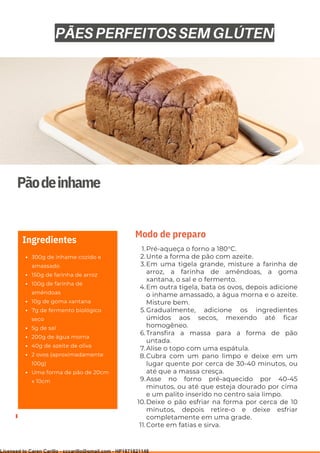 Ser ves
9
Pãodeinhame
300g de inhame cozido e
amassado
150g de farinha de arroz
100g de farinha de
amêndoas
10g de goma xantana
7g de fermento biológico
seco
5g de sal
200g de água morna
40g de azeite de oliva
2 ovos (aproximadamente
100g)
Uma forma de pão de 20cm
x 10cm
Ingredientes
Pré-aqueça o forno a 180°C.
Unte a forma de pão com azeite.
Em uma tigela grande, misture a farinha de
arroz, a farinha de amêndoas, a goma
xantana, o sal e o fermento.
Em outra tigela, bata os ovos, depois adicione
o inhame amassado, a água morna e o azeite.
Misture bem.
Gradualmente, adicione os ingredientes
úmidos aos secos, mexendo até ficar
homogêneo.
Transfira a massa para a forma de pão
untada.
Alise o topo com uma espátula.
Cubra com um pano limpo e deixe em um
lugar quente por cerca de 30-40 minutos, ou
até que a massa cresça.
Asse no forno pré-aquecido por 40-45
minutos, ou até que esteja dourado por cima
e um palito inserido no centro saia limpo.
Deixe o pão esfriar na forma por cerca de 10
minutos, depois retire-o e deixe esfriar
completamente em uma grade.
Corte em fatias e sirva.
1.
2.
3.
4.
5.
6.
7.
8.
9.
10.
11.
Modo de preparo
PÃES PERFEITOS SEM GLÚTEN
Licensed to Caren Carillo - cccarillo@gmail.com - HP1871821148
 
