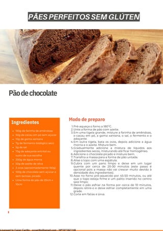 Ser ves
9
Pãodechocolate
150g de farinha de amêndoas
50g de cacau em pó sem açúcar
10g de goma xantana
7g de fermento biológico seco
5g de sal
75g de adoçante eritritol ou
outro de sua escolha
200g de água morna
50g de azeite de oliva
3 ovos (aproximadamente 150g)
100g de chocolate sem açúcar e
sem lactose, picado
Uma forma de pão de 20cm x
10cm
Ingredientes
Pré-aqueça o forno a 180°C.
Unte a forma de pão com azeite.
Em uma tigela grande, misture a farinha de amêndoas,
o cacau em pó, a goma xantana, o sal, o fermento e o
adoçante.
Em outra tigela, bata os ovos, depois adicione a água
morna e o azeite. Misture bem.
Gradualmente adicione a mistura de líquidos aos
ingredientes secos, misturando até ficar homogêneo.
Adicione o chocolate picado e misture bem.
Transfira a massa para a forma de pão untada.
Alise o topo com uma espátula.
Cubra com um pano limpo e deixe em um lugar
quente por cerca de 20-30 minutos (este passo é
opcional pois a massa não vai crescer muito devido à
densidade dos ingredientes).
Asse no forno pré-aquecido por 45-50 minutos, ou até
que o topo esteja firme e um palito inserido no centro
saia limpo.
Deixe o pão esfriar na forma por cerca de 10 minutos,
depois retire-o e deixe esfriar completamente em uma
grade.
Corte em fatias e sirva.
1.
2.
3.
4.
5.
6.
7.
8.
9.
10.
11.
12.
Modo de preparo
PÃES PERFEITOS SEM GLÚTEN
Licensed to Caren Carillo - cccarillo@gmail.com - HP1871821148
 