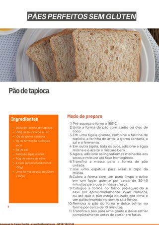 Ser ves
9
Pãodetapioca
200g de farinha de tapioca
100g de farinha de arroz
10g de goma xantana
7g de fermento biológico
seco
5g de sal
240g de água morna
40g de azeite de oliva
2 ovos (aproximadamente
100g)
Uma forma de pão de 20cm
x 10cm
Ingredientes
Pré-aqueça o forno a 180°C.
Unte a forma de pão com azeite ou óleo de
coco.
Em uma tigela grande, combine a farinha de
tapioca, a farinha de arroz, a goma xantana, o
sal e o fermento.
Em outra tigela, bata os ovos, adicione a água
morna e o azeite e misture bem.
Agora, adicione os ingredientes molhados aos
secos e misture até ficar homogêneo.
Transfira a massa para a forma de pão
untada.
Use uma espátula para alisar o topo da
massa.
Cubra a forma com um pano limpo e deixe
em um lugar quente por cerca de 30-40
minutos para que a massa cresça.
Coloque a forma no forno pré-aquecido e
asse por aproximadamente 35-40 minutos,
ou até que o pão esteja dourado por cima e
um palito inserido no centro saia limpo.
Remova o pão do forno e deixe esfriar na
forma por cerca de 10 minutos.
Transfira o pão para uma grade e deixe esfriar
completamente antes de cortar em fatias.
1.
2.
3.
4.
5.
6.
7.
8.
9.
10.
11.
Modo de preparo
PÃES PERFEITOS SEM GLÚTEN
Licensed to Caren Carillo - cccarillo@gmail.com - HP1871821148
 