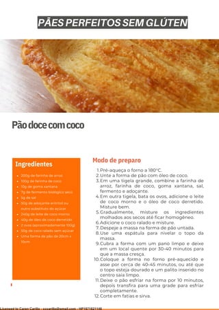 Ser ves
9
Pãodocecomcoco
200g de farinha de arroz
100g de farinha de coco
10g de goma xantana
7g de fermento biológico seco
5g de sal
50g de adoçante eritritol ou
outro substituto do açúcar
240g de leite de coco morno
40g de óleo de coco derretido
2 ovos (aproximadamente 100g)
50g de coco ralado sem açúcar
Uma forma de pão de 20cm x
10cm
Ingredientes
Pré-aqueça o forno a 180°C.
Unte a forma de pão com óleo de coco.
Em uma tigela grande, combine a farinha de
arroz, farinha de coco, goma xantana, sal,
fermento e adoçante.
Em outra tigela, bata os ovos, adicione o leite
de coco morno e o óleo de coco derretido.
Misture bem.
Gradualmente, misture os ingredientes
molhados aos secos até ficar homogêneo.
Adicione o coco ralado e misture.
Despeje a massa na forma de pão untada.
Use uma espátula para nivelar o topo da
massa.
Cubra a forma com um pano limpo e deixe
em um local quente por 30-40 minutos para
que a massa cresça.
Coloque a forma no forno pré-aquecido e
asse por cerca de 40-45 minutos, ou até que
o topo esteja dourado e um palito inserido no
centro saia limpo.
Deixe o pão esfriar na forma por 10 minutos,
depois transfira para uma grade para esfriar
completamente.
Corte em fatias e sirva.
1.
2.
3.
4.
5.
6.
7.
8.
9.
10.
11.
12.
Modo de preparo
PÃES PERFEITOS SEM GLÚTEN
Licensed to Caren Carillo - cccarillo@gmail.com - HP1871821148
 
