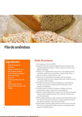 Ser ves
9
Pãodeamêndoas
300g de farinha de
amêndoa
100g de farinha de coco
10g de goma xantana
7g de fermento biológico
seco instantâneo
5g de sal
3 ovos grandes (cerca de
150g)
250g de água morna
50g de azeite de oliva extra
virgem
Ingredientes
Pré-aqueça o forno a 180°C.
Prepare a forma: A forma ideal para esta receita é de
aproximadamente 20cm x 10cm. Unte-a ou forre com
papel manteiga.
Misture os ingredientes secos: Em uma tigela grande,
combine a farinha de amêndoa, a farinha de coco, a
goma xantana, o fermento e o sal.
Adicione os ingredientes úmidos: Em uma tigela
separada, bata os ovos e depois adicione a água morna
e o azeite. Misture bem.
Combine as duas misturas: Despeje os ingredientes
úmidos nos secos e misture bem até formar uma
massa homogênea.
Transfira para a forma: Coloque a massa na forma
preparada e alise o topo com uma espátula.
Deixe a massa descansar: Cubra com um pano de prato
limpo e deixe descansar por cerca de 30 minutos em
um local quente.
Asse o pão: Coloque o pão no forno pré-aquecido e asse
por 35-40 minutos ou até que o topo esteja dourado e
um palito inserido no centro saia limpo.
Deixe esfriar: Deixe o pão esfriar na forma por cerca de
10 minutos antes de transferi-lo para uma grade para
esfriar completamente.
1.
2.
3.
4.
5.
6.
7.
8.
9.
Modo de preparo
Licensed to Caren Carillo - cccarillo@gmail.com - HP1871821148
 
