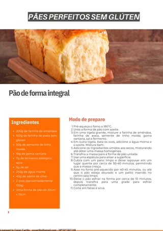 Ser ves
9
Pãodeformaintegral
200g de farinha de amêndoa
100g de farinha de aveia sem
glúten
50g de semente de linho
moída
10g de goma xantana
7g de fermento biológico
seco
5g de sal
250g de água morna
40g de azeite de oliva
2 ovos (aproximadamente
100g)
Uma forma de pão de 20cm
x 10cm
Ingredientes
Pré-aqueça o forno a 180°C.
Unte a forma de pão com azeite.
Em uma tigela grande, misture a farinha de amêndoa,
farinha de aveia, semente de linho moída, goma
xantana, sal e fermento.
Em outra tigela, bata os ovos, adicione a água morna e
o azeite. Misture bem.
Adicione os ingredientes úmidos aos secos, misturando
até obter uma massa homogênea.
Transfira a massa para a forma de pão untada.
Use uma espátula para alisar a superfície.
Cubra com um pano limpo e deixe repousar em um
lugar quente por cerca de 30-40 minutos, permitindo
que a massa cresça.
Asse no forno pré-aquecido por 40-45 minutos, ou até
que o pão esteja dourado e um palito inserido no
centro saia limpo.
Deixe o pão esfriar na forma por cerca de 10 minutos,
depois transfira para uma grade para esfriar
completamente.
Corte em fatias e sirva.
1.
2.
3.
4.
5.
6.
7.
8.
9.
10.
11.
Modo de preparo
PÃES PERFEITOS SEM GLÚTEN
Licensed to Caren Carillo - cccarillo@gmail.com - HP1871821148
 