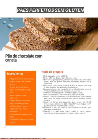 Ser ves
9
Pãodechocolatecom
canela
200g de farinha de amêndoa
50g de cacau em pó sem
açúcar
10g de goma xantana
7g de fermento biológico
seco
5g de canela em pó
5g de sal
50g de eritritol ou outro
adoçante sem açúcar
240g de água morna
40g de óleo de coco
derretido
2 ovos (aproximadamente
100g)
Uma forma de pão de 20cm
x 10cm
Ingredientes
Pré-aqueça o forno a 180°C.
Unte a forma de pão com óleo de coco.
Em uma tigela grande, combine a farinha de amêndoa,
cacau em pó, goma xantana, fermento, canela, sal e
adoçante.
Em outra tigela, bata os ovos, adicione a água morna e
o óleo de coco derretido e misture bem.
Agora, adicione os ingredientes molhados aos secos e
misture até obter uma massa homogênea.
Transfira a massa para a forma de pão untada.
Use uma espátula para nivelar o topo da massa.
Cubra com um pano limpo e deixe em um local quente
por cerca de 30-40 minutos para permitir que a massa
cresça.
Asse no forno pré-aquecido por cerca de 35-40
minutos, ou até que o pão esteja firme ao toque e um
palito inserido no centro saia limpo.
Remova o pão do forno e deixe esfriar na forma por
cerca de 10 minutos.
Transfira o pão para uma grade e deixe esfriar
completamente antes de cortar em fatias e servir.
1.
2.
3.
4.
5.
6.
7.
8.
9.
10.
11.
Modo de preparo
PÃES PERFEITOS SEM GLÚTEN
Licensed to Caren Carillo - cccarillo@gmail.com - HP1871821148
 