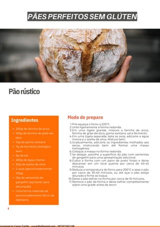 Ser ves
9
Pãorústico
200g de farinha de arroz
100g de farinha de grão-de-
bico
10g de goma xantana
7g de fermento biológico
seco
5g de sal
260g de água morna
30g de azeite de oliva
2 ovos (aproximadamente
100g)
10g de sementes de
gergelim (opcional, para
decoração)
Uma forma redonda de
aproximadamente 20cm de
diâmetro
Ingredientes
Pré-aqueça o forno a 220°C.
Unte ligeiramente a forma redonda.
Em uma tigela grande, misture a farinha de arroz,
farinha de grão-de-bico, goma xantana, sal e fermento.
Em uma tigela separada, bata os ovos, adicione a água
morna e o azeite de oliva. Misture bem.
Gradualmente, adicione os ingredientes molhados aos
secos, misturando bem até formar uma massa
homogênea.
Coloque a massa na forma redonda.
Se desejar, polvilhe a superfície do pão com sementes
de gergelim para uma apresentação adicional.
Cubra a forma com um pano de prato limpo e deixe
descansar em um local quente por cerca de 40-45
minutos.
Reduza a temperatura do forno para 200°C e asse o pão
por cerca de 35-40 minutos, ou até que o pão esteja
dourado e firme ao toque.
Deixe o pão esfriar na forma por cerca de 10 minutos.
Remova o pão da forma e deixe esfriar completamente
sobre uma grade antes de servir.
1.
2.
3.
4.
5.
6.
7.
8.
9.
10.
11.
Modo de preparo
PÃES PERFEITOS SEM GLÚTEN
Licensed to Caren Carillo - cccarillo@gmail.com - HP1871821148
 