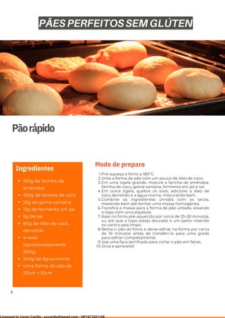 Ser ves
9
Pãorápido
150g de farinha de
amêndoa
100g de farinha de coco
10g de goma xantana
12g de fermento em pó
5g de sal
60g de óleo de coco,
derretido
4 ovos
(aproximadamente
200g)
240g de água morna
Uma forma de pão de
20cm x 10cm
Ingredientes
Pré-aqueça o forno a 180°C.
Unte a forma de pão com um pouco de óleo de coco.
Em uma tigela grande, misture a farinha de amêndoa,
farinha de coco, goma xantana, fermento em pó e sal.
Em outra tigela, quebre os ovos, adicione o óleo de
coco derretido e a água morna, misturando bem.
Combine os ingredientes úmidos com os secos,
mexendo bem até formar uma massa homogênea.
Transfira a massa para a forma de pão untada, alisando
o topo com uma espátula.
Asse no forno pré-aquecido por cerca de 25-30 minutos,
ou até que o topo esteja dourado e um palito inserido
no centro saia limpo.
Retire o pão do forno e deixe esfriar na forma por cerca
de 10 minutos antes de transferi-lo para uma grade
para esfriar completamente.
Use uma faca serrilhada para cortar o pão em fatias.
Sirva e aproveite!
1.
2.
3.
4.
5.
6.
7.
8.
9.
10.
Modo de preparo
PÃES PERFEITOS SEM GLÚTEN
Licensed to Caren Carillo - cccarillo@gmail.com - HP1871821148
 