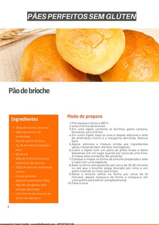 Ser ves
9
Pãodebrioche
250g de farinha de arroz
150g de farinha de
amêndoas
10g de goma xantana
7g de fermento biológico
seco
5g de sal
60g de eritritol (ou outro
substituto do açúcar)
120g de leite de amêndoas
morno
3 ovos grandes
(aproximadamente 150g)
90g de margarina sem
lactose, derretida
Uma forma de brioche de
20cm de diâmetro
Ingredientes
Pré-aqueça o forno a 180°C.
Unte a forma de brioche.
Em uma tigela, combine as farinhas, goma xantana,
fermento, sal e eritritol.
Em outra tigela, bata os ovos e depois adicione o leite
de amêndoas morno e a margarina derretida. Misture
bem.
Agora, adicione a mistura úmida aos ingredientes
secos, mexendo bem até ficar homogêneo.
Cubra a tigela com um pano de prato limpo e deixe
descansar em um lugar quente por cerca de uma hora.
A massa deve aumentar de tamanho.
Coloque a massa na forma de brioche preparada e alise
o topo com uma espátula.
Asse no forno pré-aquecido por cerca de 25-30 minutos
ou até que o brioche esteja dourado por cima e um
palito inserido no meio saia limpo.
Deixe o brioche esfriar na forma por cerca de 10
minutos, depois remova-o da forma e coloque-o em
uma grelha para esfriar completamente.
Fatie e sirva.
1.
2.
3.
4.
5.
6.
7.
8.
9.
10.
Modo de preparo
PÃES PERFEITOS SEM GLÚTEN
Licensed to Caren Carillo - cccarillo@gmail.com - HP1871821148
 