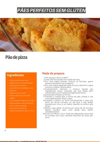 Ser ves
9
Pãodepizza
300g de farinha de arroz
150g de farinha de amêndoas
10g de goma xantana
7g de fermento biológico seco
5g de sal
260g de água morna
50g de azeite de oliva extra
virgem
2 ovos (aproximadamente 100g)
10g de orégano seco (opcional
para o sabor de pizza)
Uma forma de pão de
aproximadamente 23cm x 13cm
Ingredientes
Pré-aqueça o forno a 180°C.
Unte a forma de pão com azeite de oliva.
Em uma tigela grande, misture as farinhas, goma
xantana, fermento, sal e orégano.
Em uma tigela separada, bata os ovos, adicione a água
morna e o azeite. Misture bem.
Gradualmente adicione a mistura líquida aos
ingredientes secos, mexendo até que esteja bem
combinado e uma massa homogênea se forme.
Colocando a Massa na Forma:
Transfira a massa para a forma de pão untada e use
uma espátula para alisar o topo.
Coloque a forma no forno pré-aquecido e asse por
cerca de 35-40 minutos, ou até que o pão esteja
dourado por cima e um palito inserido no centro saia
limpo.
Deixe o pão esfriar na forma por cerca de 10 minutos,
depois transfira para uma grade para esfriar
completamente.
Corte em fatias e sirva. Pode ser saboreado como está
ou torrado com seus recheios favoritos de pizza por
cima.
1.
2.
3.
4.
5.
6.
7.
8.
9.
10.
Modo de preparo
PÃES PERFEITOS SEM GLÚTEN
Licensed to Caren Carillo - cccarillo@gmail.com - HP1871821148
 
