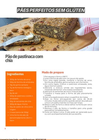 Ser ves
9
Pãodepastinacacom
chia
300g de farinha de arroz
150g de farinha de amêndoa
12g de goma xantana
7g de fermento biológico
seco
5g de sal
250g de pastinaca cozida e
amassada
30g de sementes de chia
260g de água morna
55g de azeite de oliva extra
virgem
2 ovos (cerca de 100g)
Uma forma de pão de
aproximadamente 23cm x
13cm
Ingredientes
Pré-aqueça o forno a 180°C.
Unte a forma de pão com um pouco de azeite.
Em uma tigela grande, combine a farinha de arroz,
farinha de amêndoa, goma xantana, sal e fermento.
Em outra tigela, misture a pastinaca amassada, ovos,
água morna e azeite.
Adicione a mistura úmida aos ingredientes secos,
mexendo até formar uma massa consistente.
Adicione as sementes de chia e misture bem.
Transfira a massa para a forma de pão previamente
untada.
Use uma espátula para alisar a superfície da massa.
Asse no forno pré-aquecido por cerca de 35-40
minutos. O pão está pronto quando estiver dourado por
cima e um palito inserido no meio sair limpo.
Retire o pão do forno e deixe esfriar na forma por cerca
de 10 minutos.
Remova o pão da forma e transfira para uma grade
para esfriar completamente.
Corte em fatias e sirva. O pão pode ser apreciado puro
ou com acompanhamentos de sua escolha.
1.
2.
3.
4.
5.
6.
7.
8.
9.
10.
11.
12.
Modo de preparo
PÃES PERFEITOS SEM GLÚTEN
Licensed to Caren Carillo - cccarillo@gmail.com - HP1871821148
 