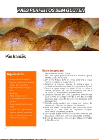 Ser ves
9
Pãofrancês
350g de farinha de arroz
150g de farinha de amêndoa
10g de goma xantana
7g de fermento biológico
seco
8g de sal
300g de água morna
50g de azeite de oliva extra
virgem
2 ovos (aproximadamente
100g)
Formas para baguete (não
há uma medida específica
pois a massa se adapta ao
tamanho da forma).)
Ingredientes Pré-aqueça o forno a 200°C.
Em uma tigela grande, misture as farinhas, goma
xantana, sal e fermento.
Em outra tigela, bata os ovos, adicione a água
morna e o azeite e misture bem.
Adicione a mistura líquida à mistura seca e
misture até que uma massa homogênea se forme.
Cubra a tigela com um pano limpo e deixe a
massa descansar em um local quente por cerca
de 1 hora ou até que dobre de tamanho.
Coloque a massa em uma superfície enfarinhada
(use farinha de arroz) e divida-a em dois ou três
pedaços, dependendo do tamanho desejado para
as baguetes.
Modele cada pedaço de massa em forma de
baguete e coloque nas formas de baguete.
Asse no forno pré-aquecido por cerca de 25-30
minutos ou até que as baguetes estejam
douradas e crocantes por fora.
Você pode bater levemente na parte inferior das
baguetes; se fizerem um som oco, estão prontas.
Deixe as baguetes esfriarem por alguns minutos
antes de cortar
1.
2.
3.
4.
5.
6.
7.
8.
9.
10.
Modo de preparo
PÃES PERFEITOS SEM GLÚTEN
Licensed to Caren Carillo - cccarillo@gmail.com - HP1871821148
 
