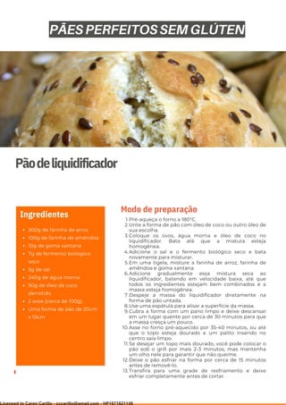 Ser ves
9
Pãodeliquidificador
300g de farinha de arroz
100g de farinha de amêndoa
10g de goma xantana
7g de fermento biológico
seco
5g de sal
240g de água morna
50g de óleo de coco
derretido
2 ovos (cerca de 100g).
Uma forma de pão de 20cm
x 10cm
Ingredientes Pré-aqueça o forno a 180°C.
Unte a forma de pão com óleo de coco ou outro óleo de
sua escolha.
Coloque os ovos, água morna e óleo de coco no
liquidificador. Bata até que a mistura esteja
homogênea.
Adicione o sal e o fermento biológico seco e bata
novamente para misturar.
Em uma tigela, misture a farinha de arroz, farinha de
amêndoa e goma xantana.
Adicione gradualmente essa mistura seca ao
liquidificador, batendo em velocidade baixa, até que
todos os ingredientes estejam bem combinados e a
massa esteja homogênea.
Despeje a massa do liquidificador diretamente na
forma de pão untada.
Use uma espátula para alisar a superfície da massa.
Cubra a forma com um pano limpo e deixe descansar
em um lugar quente por cerca de 30 minutos para que
a massa cresça um pouco.
Asse no forno pré-aquecido por 35-40 minutos, ou até
que o topo esteja dourado e um palito inserido no
centro saia limpo.
Se desejar um topo mais dourado, você pode colocar o
pão sob o grill por mais 2-3 minutos, mas mantenha
um olho nele para garantir que não queime.
Deixe o pão esfriar na forma por cerca de 15 minutos
antes de removê-lo.
Transfira para uma grade de resfriamento e deixe
esfriar completamente antes de cortar.
1.
2.
3.
4.
5.
6.
7.
8.
9.
10.
11.
12.
13.
Modo de preparação
PÃES PERFEITOS SEM GLÚTEN
Licensed to Caren Carillo - cccarillo@gmail.com - HP1871821148
 