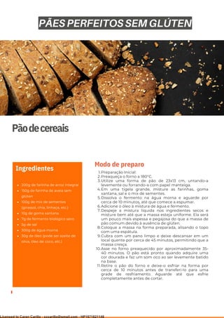 Ser ves
9
Pãodecereais
200g de farinha de arroz integral
150g de farinha de aveia sem
glúten
100g de mix de sementes
(girassol, chia, linhaça, etc.)
10g de goma xantana
7g de fermento biológico seco
5g de sal
300g de água morna
30g de óleo (pode ser azeite de
oliva, óleo de coco, etc.)
Ingredientes Preparação Inicial:
Preaqueça o forno a 180°C.
Utilize uma forma de pão de 23x13 cm, untando-a
levemente ou forrando-a com papel manteiga.
Em uma tigela grande, misture as farinhas, goma
xantana, sal e o mix de sementes.
Dissolva o fermento na água morna e aguarde por
cerca de 10 minutos, até que comece a espumar.
Adicione o óleo à mistura de água e fermento.
Despeje a mistura líquida nos ingredientes secos e
misture bem até que a massa esteja uniforme. Ela será
um pouco mais espessa e pegajosa do que a massa de
pão comum devido à ausência de glúten.
Coloque a massa na forma preparada, alisando o topo
com uma espátula.
Cubra com um pano limpo e deixe descansar em um
local quente por cerca de 45 minutos, permitindo que a
massa cresça.
Asse no forno preaquecido por aproximadamente 35-
40 minutos. O pão está pronto quando adquire uma
cor dourada e faz um som oco ao ser levemente batido
na base.
Retire o pão do forno e deixe-o esfriar na forma por
cerca de 10 minutos antes de transferi-lo para uma
grade de resfriamento. Aguarde até que esfrie
completamente antes de cortar.
1.
2.
3.
4.
5.
6.
7.
8.
9.
10.
11.
Modo de preparo
PÃES PERFEITOS SEM GLÚTEN
Licensed to Caren Carillo - cccarillo@gmail.com - HP1871821148
 