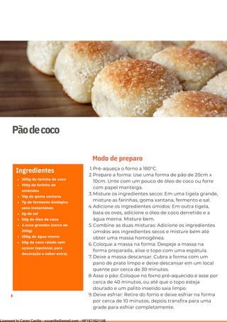 Ser ves
9
Pãodecoco
200g de farinha de coco
100g de farinha de
amêndoa
10g de goma xantana
7g de fermento biológico
seco instantâneo
5g de sal
50g de óleo de coco
4 ovos grandes (cerca de
200g)
250g de água morna
50g de coco ralado sem
açúcar (opcional, para
decoração e sabor extra)
Ingredientes Pré-aqueça o forno a 180°C.
Prepare a forma: Use uma forma de pão de 20cm x
10cm. Unte com um pouco de óleo de coco ou forre
com papel manteiga.
Misture os ingredientes secos: Em uma tigela grande,
misture as farinhas, goma xantana, fermento e sal.
Adicione os ingredientes úmidos: Em outra tigela,
bata os ovos, adicione o óleo de coco derretido e a
água morna. Misture bem.
Combine as duas misturas: Adicione os ingredientes
úmidos aos ingredientes secos e misture bem até
obter uma massa homogênea.
Coloque a massa na forma: Despeje a massa na
forma preparada, alise o topo com uma espátula.
Deixe a massa descansar: Cubra a forma com um
pano de prato limpo e deixe descansar em um local
quente por cerca de 30 minutos.
Asse o pão: Coloque no forno pré-aquecido e asse por
cerca de 40 minutos, ou até que o topo esteja
dourado e um palito inserido saia limpo.
Deixe esfriar: Retire do forno e deixe esfriar na forma
por cerca de 10 minutos, depois transfira para uma
grade para esfriar completamente.
1.
2.
3.
4.
5.
6.
7.
8.
9.
Modo de preparo
Licensed to Caren Carillo - cccarillo@gmail.com - HP1871821148
 