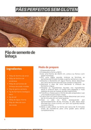 Ser ves
9
Pãodesementede
linhaça
150g de farinha de arroz
150g de farinha de
amêndoa
100g de sementes de
linhaça dourada moídas
10g de goma xantana
7g de fermento biológico
seco
5g de sal
350g de água morna
30g de óleo de coco
derretido
Ingredientes Preparação Inicial
Preaqueça o forno a 190°C.
Use uma forma de 20x10 cm, unte-a ou forre-a com
papel manteiga.
Em uma tigela grande, misture as farinhas, as
sementes de linhaça moídas, a goma xantana e o sal.
Dissolva o fermento em água morna, deixe descansar
por cerca de 10 minutos até que comece a espumar.
Adicione o óleo de coco derretido à mistura de
fermento e água.
Despeje os ingredientes líquidos nos ingredientes
secos e misture bem. A massa será pegajosa e mais
espessa do que as massas de pão tradicionais.
Transfira a massa para a forma de pão preparada e use
uma espátula para alisar o topo.
Cubra com um pano limpo e deixe descansar por cerca
de 45 minutos em um local quente.
Asse o pão no forno preaquecido por
aproximadamente 35-40 minutos. O pão deve estar
dourado por cima e emitir um som oco quando batido
na parte inferior.
Deixe o pão esfriar na forma por cerca de 15 minutos
antes de transferi-lo para uma grade para esfriar
completamente.
1.
2.
3.
4.
5.
6.
7.
8.
9.
10.
11.
Modo de preparo
PÃES PERFEITOS SEM GLÚTEN
Licensed to Caren Carillo - cccarillo@gmail.com - HP1871821148
 