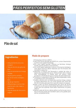 Ser ves
9
Pãodesal
200g de farinha de arroz
integral
150g de farinha de grão-de-
bico
50g de sementes de linhaça
moídas
10g de goma xantana
7g de fermento biológico
seco
6g de sal marinho
300g de água morna (não
quente para não matar o
fermento)
40g de azeite de oliva extra
virgem
Ingredientes
Preaqueça o forno a 200°C.
Use uma forma de pão de 20x10 cm, unte-a levemente
ou forre com papel manteiga.
Em uma tigela grande, misture as farinhas, linhaça
moída, goma xantana e sal marinho.
Em uma tigela separada, misture o fermento biológico
com água morna e deixe repousar por 10 minutos, até
começar a espumar.
Adicione a mistura de fermento e azeite de oliva à
tigela dos ingredientes secos. Misture bem até a massa
ficar homogênea. A massa será um pouco mais
grudenta e molhada do que a massa de pão tradicional.
Transfira a massa para a forma de pão preparada e alise
a superfície com uma espátula.
Cubra a forma com um pano de cozinha limpo e deixe
a massa descansar em um local quente por cerca de
30-40 minutos, para permitir que ela cresça um pouco.
Asse o pão no forno preaquecido por cerca de 35-40
minutos, ou até que o topo esteja dourado e crocante e
o pão soe oco quando você bater levemente na parte
inferior.
Retire o pão do forno e deixe esfriar na forma por cerca
de 15 minutos antes de transferir para uma grade para
esfriar completamente.
1.
2.
3.
4.
5.
6.
7.
8.
9.
Modo de preparo
PÃES PERFEITOS SEM GLÚTEN
Licensed to Caren Carillo - cccarillo@gmail.com - HP1871821148
 
