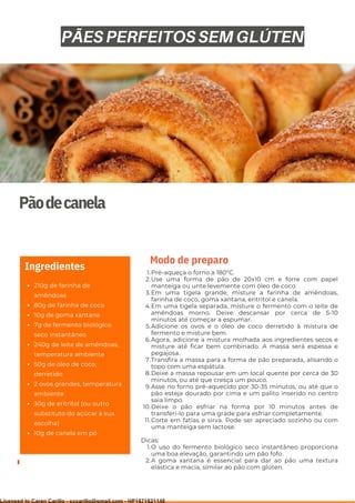 Ser ves
9
Pãodecanela
210g de farinha de
amêndoas
80g de farinha de coco
10g de goma xantana
7g de fermento biológico
seco instantâneo
240g de leite de amêndoas,
temperatura ambiente
50g de óleo de coco,
derretido
2 ovos grandes, temperatura
ambiente
30g de eritritol (ou outro
substituto do açúcar à sua
escolha)
10g de canela em pó
Ingredientes Pré-aqueça o forno a 180°C.
Use uma forma de pão de 20x10 cm e forre com papel
manteiga ou unte levemente com óleo de coco.
Em uma tigela grande, misture a farinha de amêndoas,
farinha de coco, goma xantana, eritritol e canela.
Em uma tigela separada, misture o fermento com o leite de
amêndoas morno. Deixe descansar por cerca de 5-10
minutos até começar a espumar.
Adicione os ovos e o óleo de coco derretido à mistura de
fermento e misture bem.
Agora, adicione a mistura molhada aos ingredientes secos e
misture até ficar bem combinado. A massa será espessa e
pegajosa.
Transfira a massa para a forma de pão preparada, alisando o
topo com uma espátula.
Deixe a massa repousar em um local quente por cerca de 30
minutos, ou até que cresça um pouco.
Asse no forno pré-aquecido por 30-35 minutos, ou até que o
pão esteja dourado por cima e um palito inserido no centro
saia limpo.
Deixe o pão esfriar na forma por 10 minutos antes de
transferi-lo para uma grade para esfriar completamente.
Corte em fatias e sirva. Pode ser apreciado sozinho ou com
uma manteiga sem lactose.
O uso do fermento biológico seco instantâneo proporciona
uma boa elevação, garantindo um pão fofo.
A goma xantana é essencial para dar ao pão uma textura
elástica e macia, similar ao pão com glúten.
1.
2.
3.
4.
5.
6.
7.
8.
9.
10.
11.
Dicas:
1.
2.
Modo de preparo
PÃES PERFEITOS SEM GLÚTEN
Licensed to Caren Carillo - cccarillo@gmail.com - HP1871821148
 