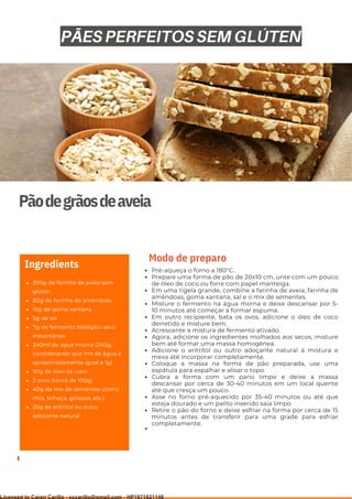 Ser ves
9
Pãodegrãosdeaveia
200g de farinha de aveia sem
glúten
80g de farinha de amêndoas
10g de goma xantana
5g de sal
7g de fermento biológico seco
instantâneo
240ml de água morna (240g,
considerando que 1ml de água é
aproximadamente igual a 1g)
50g de óleo de coco
2 ovos (cerca de 100g)
40g de mix de sementes (como
chia, linhaça, girassol, etc.)
20g de eritritol ou outro
adoçante natural
Ingredients Pré-aqueça o forno a 180°C.
Prepare uma forma de pão de 20x10 cm, unte com um pouco
de óleo de coco ou forre com papel manteiga.
Em uma tigela grande, combine a farinha de aveia, farinha de
amêndoas, goma xantana, sal e o mix de sementes.
Misture o fermento na água morna e deixe descansar por 5-
10 minutos até começar a formar espuma.
Em outro recipiente, bata os ovos, adicione o óleo de coco
derretido e misture bem.
Acrescente a mistura de fermento ativado.
Agora, adicione os ingredientes molhados aos secos, misture
bem até formar uma massa homogênea.
Adicione o eritritol ou outro adoçante natural à mistura e
mexa até incorporar completamente.
Coloque a massa na forma de pão preparada, use uma
espátula para espalhar e alisar o topo.
Cubra a forma com um pano limpo e deixe a massa
descansar por cerca de 30-40 minutos em um local quente
até que cresça um pouco.
Asse no forno pré-aquecido por 35-40 minutos ou até que
esteja dourado e um palito inserido saia limpo.
Retire o pão do forno e deixe esfriar na forma por cerca de 15
minutos antes de transferir para uma grade para esfriar
completamente.
Modo de preparo
PÃES PERFEITOS SEM GLÚTEN
Licensed to Caren Carillo - cccarillo@gmail.com - HP1871821148
 