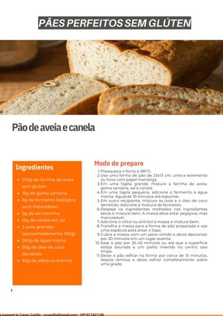 Ser ves
9
Pãodeaveiaecanela
250g de farinha de aveia
sem glúten
15g de goma xantana
8g de fermento biológico
seco instantâneo
5g de sal marinho
15g de canela em pó
2 ovos grandes
(aproximadamente 100g)
260g de água morna
50g de óleo de coco
derretido
30g de xilitol ou eritritol
Ingredientes Preaqueça o forno a 180°C.
Use uma forma de pão de 23x13 cm, unte-a levemente
ou forre com papel manteiga.
Em uma tigela grande, misture a farinha de aveia,
goma xantana, sal e canela.
Em uma tigela pequena, adicione o fermento à água
morna. Aguarde 10 minutos até espumar.
Em outro recipiente, misture os ovos e o óleo de coco
derretido. Adicione a mistura de fermento.
Despeje os ingredientes molhados nos ingredientes
secos e misture bem. A massa deve estar pegajosa, mas
manuseável.
Adicione o xilitol ou eritritol à massa e misture bem.
Transfira a massa para a forma de pão preparada e use
uma espátula para alisar o topo.
Cubra a massa com um pano úmido e deixe descansar
por 30 minutos em um lugar quente.
Asse o pão por 35-40 minutos ou até que a superfície
esteja dourada e um palito inserido no centro saia
limpo.
Deixe o pão esfriar na forma por cerca de 15 minutos,
depois remova e deixe esfriar completamente sobre
uma grade.
1.
2.
3.
4.
5.
6.
7.
8.
9.
10.
11.
Modo de preparo
PÃES PERFEITOS SEM GLÚTEN
Licensed to Caren Carillo - cccarillo@gmail.com - HP1871821148
 