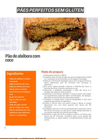 Ser ves
9
Pãodeabóboracom
coco
400g de abóbora cozida e
amassada
150g de farinha de coco
200g de farinha de arroz
15g de goma xantana
8g de fermento biológico
seco
5g de sal marinho
50g de óleo de coco
derretido
240g de água morna
15g de vinagre de maçã
30g de sementes de chia
(opcional, para adicionar
textura e nutrientes)
Ingredientes Preaqueça o forno a 180°C.
Prepare uma forma de pão de aproximadamente 23x13
cm, untando-a ou forrando-a com papel manteiga.
Misture o fermento biológico seco com a água morna e
deixe descansar por 10 minutos até começar a
espumar.
Em uma tigela grande, misture a farinha de coco, a
farinha de arroz, a goma xantana e o sal.
Adicione a abóbora amassada, o óleo de coco e o
vinagre de maçã à mistura seca.
Adicione o fermento ativado e misture bem até todos
os ingredientes estarem bem combinados. Se desejar,
adicione as sementes de chia nesta etapa.
Transfira a massa para a forma preparada e use uma
espátula para alisar a superfície.
Cubra a forma com um pano limpo e deixe a massa
descansar em um local quente por cerca de 30
minutos.
Coloque a forma no forno preaquecido e asse por cerca
de 40-45 minutos, ou até que o topo esteja dourado e
um palito inserido no centro saia limpo.
Remova o pão do forno e deixe-o esfriar na forma por
cerca de 10 minutos. Transfira para uma grade de
resfriamento e deixe esfriar completamente antes de
cortar.
1.
2.
3.
4.
5.
6.
7.
8.
9.
10.
Modo de preparo
PÃES PERFEITOS SEM GLÚTEN
Licensed to Caren Carillo - cccarillo@gmail.com - HP1871821148
 