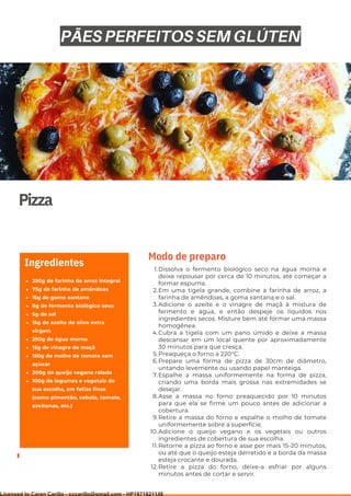 Ser ves
9
Pizza
250g de farinha de arroz integral
75g de farinha de amêndoas
15g de goma xantana
8g de fermento biológico seco
5g de sal
15g de azeite de oliva extra
virgem
250g de água morna
15g de vinagre de maçã
150g de molho de tomate sem
açúcar
200g de queijo vegano ralado
100g de legumes e vegetais de
sua escolha, em fatias finas
(como pimentão, cebola, tomate,
azeitonas, etc.)
Ingredientes Dissolva o fermento biológico seco na água morna e
deixe repousar por cerca de 10 minutos, até começar a
formar espuma.
Em uma tigela grande, combine a farinha de arroz, a
farinha de amêndoas, a goma xantana e o sal.
Adicione o azeite e o vinagre de maçã à mistura de
fermento e água, e então despeje os líquidos nos
ingredientes secos. Misture bem até formar uma massa
homogênea.
Cubra a tigela com um pano úmido e deixe a massa
descansar em um local quente por aproximadamente
30 minutos para que cresça.
Preaqueça o forno a 220°C.
Prepare uma forma de pizza de 30cm de diâmetro,
untando levemente ou usando papel manteiga.
Espalhe a massa uniformemente na forma de pizza,
criando uma borda mais grossa nas extremidades se
desejar.
Asse a massa no forno preaquecido por 10 minutos
para que ela se firme um pouco antes de adicionar a
cobertura.
Retire a massa do forno e espalhe o molho de tomate
uniformemente sobre a superfície.
Adicione o queijo vegano e os vegetais ou outros
ingredientes de cobertura de sua escolha.
Retorne a pizza ao forno e asse por mais 15-20 minutos,
ou até que o queijo esteja derretido e a borda da massa
esteja crocante e dourada.
Retire a pizza do forno, deixe-a esfriar por alguns
minutos antes de cortar e servir.
1.
2.
3.
4.
5.
6.
7.
8.
9.
10.
11.
12.
Modo de preparo
PÃES PERFEITOS SEM GLÚTEN
Licensed to Caren Carillo - cccarillo@gmail.com - HP1871821148
 
