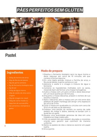 Ser ves
9
Pastel
200g de farinha de arroz
50g de fécula de batata
15g de goma xantana
5g de fermento biológico seco
5g de sal
240g de água morna
20g de azeite de oliva extra
virgem
10g de vinagre de maçã
150g de carne moída ou
legumes de sua escolha
Sal, pimenta e temperos a
gosto
Ingredientes Dissolva o fermento biológico seco na água morna e
deixe repousar por cerca de 10 minutos, até que
comece a formar espuma.
Em uma tigela grande, misture a farinha de arroz, a
fécula de batata, a goma xantana e o sal.
Adicione o azeite e o vinagre à mistura de água e
fermento.
Combine os ingredientes molhados com os secos,
mexendo bem até formar uma massa homogênea.
Cubra a massa com um pano úmido e deixe descansar
em um local quente por 30 minutos.
Enquanto a massa descansa, prepare o recheio de sua
escolha e reserve.
Após o descanso, abra a massa com um rolo entre dois
pedaços de papel manteiga até atingir uma espessura
de cerca de 3 mm.
Corte a massa em quadrados ou círculos com cerca de
10-12 cm de lado ou de diâmetro.
Coloque uma porção do recheio no centro de cada
pedaço de massa e dobre, selando as bordas com a
ajuda de um garfo.
Aqueça uma quantidade generosa de óleo em uma
frigideira em fogo médio-alto.
Frite os pasteis até que estejam dourados e crocantes,
virando para garantir que cozinhem de maneira
uniforme.
Retire os pasteis do óleo e deixe-os escorrer em papel
toalha.
Sirva quente.
1.
2.
3.
4.
5.
6.
7.
8.
9.
10.
11.
12.
13.
Modo de preparo
PÃES PERFEITOS SEM GLÚTEN
Licensed to Caren Carillo - cccarillo@gmail.com - HP1871821148
 