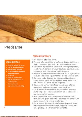 Ser ves
9
Pãodearroz
300g de farinha de arroz
75g de fécula de batata
10g de goma xantana
7g de fermento biológico
seco instantâneo
5g de sal
240g de água morna
60g de óleo de coco ou
azeite de oliva
3 ovos grandes
(aproximadamente 150g)
Ingredientes
Pré-aqueça o forno a 180°C.
Prepare a forma: Utilize uma forma de pão de 20cm x
10cm. Unte com óleo ou forre com papel manteiga.
Misture os ingredientes secos: Em uma tigela grande,
combine a farinha de arroz, a fécula de batata, a goma
xantana, o sal e o fermento biológico seco.
Prepare os ingredientes úmidos: Em outra tigela, bata
os ovos, adicione a água morna e o óleo. Misture bem.
Combine tudo: Despeje a mistura úmida sobre os
ingredientes secos e misture bem. Você deverá ter
uma massa lisa e um pouco pegajosa.
Coloque na forma: Transfira a massa para a forma
preparada e alise o topo com uma espátula.
Deixe a massa descansar: Cubra com um pano de
prato limpo e deixe descansar em um local quente
por cerca de 30 minutos.
Asse o pão: Asse no forno pré-aquecido por 35-40
minutos, até que o pão esteja dourado por cima e um
palito inserido no centro saia limpo.
Deixe esfriar: Retire o pão do forno e deixe esfriar na
forma por cerca de 10 minutos, depois transfira para
uma grade para esfriar completamente.
1.
2.
3.
4.
5.
6.
7.
8.
9.
Modo de preparo
Licensed to Caren Carillo - cccarillo@gmail.com - HP1871821148
 