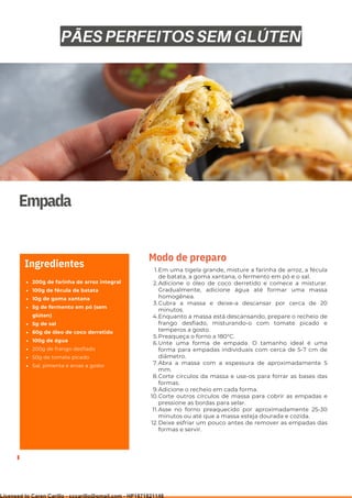 Ser ves
9
Empada
200g de farinha de arroz integral
100g de fécula de batata
10g de goma xantana
5g de fermento em pó (sem
glúten)
5g de sal
60g de óleo de coco derretido
100g de água
200g de frango desfiado
50g de tomate picado
Sal, pimenta e ervas a gosto
Ingredientes Em uma tigela grande, misture a farinha de arroz, a fécula
de batata, a goma xantana, o fermento em pó e o sal.
Adicione o óleo de coco derretido e comece a misturar.
Gradualmente, adicione água até formar uma massa
homogênea.
Cubra a massa e deixe-a descansar por cerca de 20
minutos.
Enquanto a massa está descansando, prepare o recheio de
frango desfiado, misturando-o com tomate picado e
temperos a gosto.
Preaqueça o forno a 180°C.
Unte uma forma de empada. O tamanho ideal é uma
forma para empadas individuais com cerca de 5-7 cm de
diâmetro.
Abra a massa com a espessura de aproximadamente 5
mm.
Corte círculos da massa e use-os para forrar as bases das
formas.
Adicione o recheio em cada forma.
Corte outros círculos de massa para cobrir as empadas e
pressione as bordas para selar.
Asse no forno preaquecido por aproximadamente 25-30
minutos ou até que a massa esteja dourada e cozida.
Deixe esfriar um pouco antes de remover as empadas das
formas e servir.
1.
2.
3.
4.
5.
6.
7.
8.
9.
10.
11.
12.
Modo de preparo
PÃES PERFEITOS SEM GLÚTEN
Licensed to Caren Carillo - cccarillo@gmail.com - HP1871821148
 