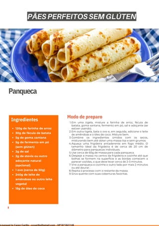 Ser ves
9
Panqueca
120g de farinha de arroz
30g de fécula de batata
5g de goma xantana
5g de fermento em pó
(sem glúten)
2g de sal
2g de stevia ou outro
adoçante natural
(opcional)
1 ovo (cerca de 50g)
240g de leite de
amêndoas ou outro leite
vegetal
15g de óleo de coco
Ingredientes Em uma tigela, misture a farinha de arroz, fécula de
batata, goma xantana, fermento em pó, sal e adoçante (se
estiver usando).
Em outra tigela, bata o ovo e, em seguida, adicione o leite
de amêndoas e o óleo de coco. Misture bem.
Combine os ingredientes úmidos com os secos,
misturando bem até obter uma massa lisa e sem grumos.
Aqueça uma frigideira antiaderente em fogo médio. O
tamanho ideal da frigideira é de cerca de 20 cm de
diâmetro para panquecas individuais.
Use cerca de 60g de massa para cada panqueca.
Despeje a massa no centro da frigideira e cozinhe até que
bolhas se formem na superfície e as bordas comecem a
parecer cozidas, o que deve levar cerca de 2-3 minutos.
Vire a panqueca e cozinhe o outro lado por mais 2 minutos
ou até dourar.
Repita o processo com o restante da massa.
Sirva quente com suas coberturas favoritas.
1.
2.
3.
4.
5.
6.
7.
8.
9.
Modo de preparo
PÃES PERFEITOS SEM GLÚTEN
Licensed to Caren Carillo - cccarillo@gmail.com - HP1871821148
 