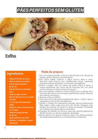 Ser ves
9
Esfiha
250g de farinha de arroz
100g de fécula de batata
10g de goma xantana
5g de sal
10g de fermento biológico
seco
240g de água morna
50g de óleo de coco ou azeite
de oliva
2 ovos (aproximadamente
100g)
200g de carne moída (bovina
ou frango)
100g de cebola picada
5g de sal
2g de pimenta-do-reino
Salsinha e cebolinha a gosto
(opcional)
Ingredientes
Em uma tigela grande, misture a farinha de arroz, fécula de
batata, goma xantana, sal e fermento.
Em outra tigela, misture a água morna, óleo e ovos.
Adicione essa mistura aos ingredientes secos, mexendo
constantemente até obter uma massa homogênea.
Cubra a tigela com um pano de prato limpo e deixe a
massa descansar por cerca de 30 minutos em um local
morno até que a massa cresça um pouco.
Em uma panela, cozinhe a carne moída com a cebola, sal e
pimenta até que a carne esteja totalmente cozida. Reserve
para esfriar um pouco.
Aqueça o forno a 200°C.
Use uma forma de aproximadamente 35cm x 25cm. Não é
necessário untar se for antiaderente.
Divida a massa em pequenas porções (aproximadamente
50g cada) e abra cada uma em um círculo. Coloque uma
porção do recheio no centro e feche as bordas, formando
um triângulo ou deixe aberta se preferir.
Coloque as esfihas na forma e asse por aproximadamente
20-25 minutos ou até que estejam douradas.
Deixe esfriar um pouco antes de servir. As esfihas podem
ser desfrutadas quentes ou à temperatura ambiente.
1.
2.
3.
4.
5.
6.
7.
8.
9.
Modo de preparo
PÃES PERFEITOS SEM GLÚTEN
Licensed to Caren Carillo - cccarillo@gmail.com - HP1871821148
 