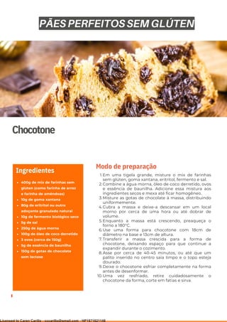 Ser ves
9
Chocotone
400g de mix de farinhas sem
glúten (como farinha de arroz
e farinha de amêndoas)
10g de goma xantana
80g de eritritol ou outro
adoçante granulado natural
10g de fermento biológico seco
5g de sal
250g de água morna
100g de óleo de coco derretido
3 ovos (cerca de 150g)
5g de essência de baunilha
150g de gotas de chocolate
sem lactose
Ingredientes
Em uma tigela grande, misture o mix de farinhas
sem glúten, goma xantana, eritritol, fermento e sal.
Combine a água morna, óleo de coco derretido, ovos
e essência de baunilha. Adicione essa mistura aos
ingredientes secos e mexa até ficar homogêneo.
Misture as gotas de chocolate à massa, distribuindo
uniformemente.
Cubra a massa e deixe-a descansar em um local
morno por cerca de uma hora ou até dobrar de
volume.
Enquanto a massa está crescendo, preaqueça o
forno a 180°C.
Use uma forma para chocotone com 18cm de
diâmetro na base e 13cm de altura.
Transferir a massa crescida para a forma de
chocotone, deixando espaço para que continue a
expandir durante o cozimento.
Asse por cerca de 40-45 minutos, ou até que um
palito inserido no centro saia limpo e o topo esteja
dourado.
Deixe o chocotone esfriar completamente na forma
antes de desenformar.
Uma vez resfriado, retire cuidadosamente o
chocotone da forma, corte em fatias e sirva.
1.
2.
3.
4.
5.
6.
7.
8.
9.
10.
Modo de preparação
PÃES PERFEITOS SEM GLÚTEN
Licensed to Caren Carillo - cccarillo@gmail.com - HP1871821148
 