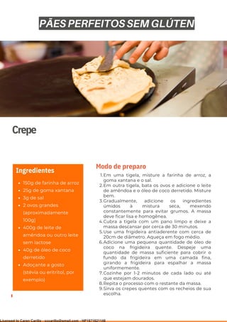 Ser ves
9
Crepe
150g de farinha de arroz
25g de goma xantana
3g de sal
2 ovos grandes
(aproximadamente
100g)
400g de leite de
amêndoa ou outro leite
sem lactose
40g de óleo de coco
derretido
Adoçante a gosto
(stévia ou eritritol, por
exemplo)
Ingredientes
Em uma tigela, misture a farinha de arroz, a
goma xantana e o sal.
Em outra tigela, bata os ovos e adicione o leite
de amêndoa e o óleo de coco derretido. Misture
bem.
Gradualmente, adicione os ingredientes
úmidos à mistura seca, mexendo
constantemente para evitar grumos. A massa
deve ficar lisa e homogênea.
Cubra a tigela com um pano limpo e deixe a
massa descansar por cerca de 30 minutos.
Use uma frigideira antiaderente com cerca de
20cm de diâmetro. Aqueça em fogo médio.
Adicione uma pequena quantidade de óleo de
coco na frigideira quente. Despeje uma
quantidade de massa suficiente para cobrir o
fundo da frigideira em uma camada fina,
girando a frigideira para espalhar a massa
uniformemente.
Cozinhe por 1-2 minutos de cada lado ou até
que estejam dourados.
Repita o processo com o restante da massa.
Sirva os crepes quentes com os recheios de sua
escolha.
1.
2.
3.
4.
5.
6.
7.
8.
9.
Modo de preparo
PÃES PERFEITOS SEM GLÚTEN
Licensed to Caren Carillo - cccarillo@gmail.com - HP1871821148
 