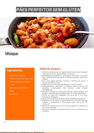 Ser ves
9
Nhoque
500g de batatas
150g de farinha de arroz
15g de goma xantana
1 ovo
(aproximadamente
50g)
5g de sal
Ingredientes Cozinhe as batatas em água fervente até que estejam
macias. Escorra e deixe esfriar um pouco.
Descasque as batatas e amasse-as até obter um purê
liso. Certifique-se de não ter nenhum pedaço inteiro de
batata.
Em uma tigela grande, misture a farinha de arroz, a
goma xantana e o sal.
Adicione o ovo ao purê de batatas e misture bem.
Gradualmente, adicione a mistura seca ao purê de
batatas, misturando até formar uma massa
homogênea.
Divida a massa em porções. Enrole cada porção em
longos rolos de aproximadamente 1,5 cm de diâmetro.
Corte os rolos em pedaços de cerca de 2 cm para
formar os nhoques.
Leve uma panela grande de água salgada para ferver.
Adicione os nhoques à água fervente. Cozinhe até que
subam à superfície, o que deve levar cerca de 2-3
minutos.
Retire os nhoques com uma escumadeira e coloque-os
em uma travessa.
Sirva os nhoques imediatamente, com o molho de sua
escolha.
1.
2.
3.
4.
5.
6.
7.
8.
9.
10.
11.
Modo de preparo
PÃES PERFEITOS SEM GLÚTEN
Licensed to Caren Carillo - cccarillo@gmail.com - HP1871821148
 