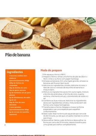 Ser ves
9
Pãodebanana
3 bananas médias bem
maduras
(aproximadamente 300g)
200g de farinha de
amêndoas
50g de farinha de coco
10g de goma xantana
5g de fermento em pó (sem
glúten)
5g de bicarbonato de sódio
5g de sal
80g de óleo de coco
derretido
2 ovos grandes
(aproximadamente 100g)
5g de extrato de baunilha
(opcional)
Ingredientes
Pré-aqueça o forno a 180°C.
Prepare a forma: Utilize uma forma de pão de 20cm x
10cm. Unte-a ou forre com papel manteiga.
Amasse as bananas: Em uma tigela grande, amasse as
bananas até ficarem bem purê.
Adicione os ingredientes úmidos: Adicione os ovos, o
óleo de coco e o extrato de baunilha às bananas e
misture bem.
Misture os ingredientes secos: Em outra tigela, misture
a farinha de amêndoas, a farinha de coco, a goma
xantana, o fermento em pó, o bicarbonato de sódio e o
sal.
Combine as duas misturas: Adicione os ingredientes
secos aos ingredientes úmidos, misturando bem até
formar uma massa homogênea.
Transfira para a forma: Despeje a massa na forma
preparada e use uma espátula para espalhar
uniformemente.
Asse o pão: Asse no forno pré-aquecido por cerca de
45-50 minutos, ou até que um palito inserido no centro
saia limpo.
Deixe esfriar: Retire o pão do forno e deixe esfriar na
forma por cerca de 10 minutos, depois transfira para
uma grade para esfriar completamente.
1.
2.
3.
4.
5.
6.
7.
8.
9.
Modo de preparo
Licensed to Caren Carillo - cccarillo@gmail.com - HP1871821148
 