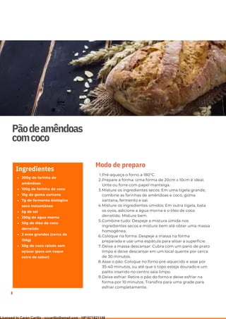 Ser ves
9
Pãodeamêndoas
comcoco
200g de farinha de
amêndoas
100g de farinha de coco
10g de goma xantana
7g de fermento biológico
seco instantâneo
5g de sal
250g de água morna
50g de óleo de coco
derretido
3 ovos grandes (cerca de
150g)
50g de coco ralado sem
açúcar (para um toque
extra de sabor)
Ingredientes
Pré-aqueça o forno a 180°C.
Prepare a forma: Uma forma de 20cm x 10cm é ideal.
Unte ou forre com papel manteiga.
Misture os ingredientes secos: Em uma tigela grande,
combine as farinhas de amêndoas e coco, goma
xantana, fermento e sal.
Misture os ingredientes úmidos: Em outra tigela, bata
os ovos, adicione a água morna e o óleo de coco
derretido. Misture bem.
Combine tudo: Despeje a mistura úmida nos
ingredientes secos e misture bem até obter uma massa
homogênea.
Coloque na forma: Despeje a massa na forma
preparada e use uma espátula para alisar a superfície.
Deixe a massa descansar: Cubra com um pano de prato
limpo e deixe descansar em um local quente por cerca
de 30 minutos.
Asse o pão: Coloque no forno pré-aquecido e asse por
35-40 minutos, ou até que o topo esteja dourado e um
palito inserido no centro saia limpo.
Deixe esfriar: Retire o pão do forno e deixe esfriar na
forma por 10 minutos. Transfira para uma grade para
esfriar completamente.
1.
2.
3.
4.
5.
6.
7.
8.
9.
Modo de preparo
Licensed to Caren Carillo - cccarillo@gmail.com - HP1871821148
 
