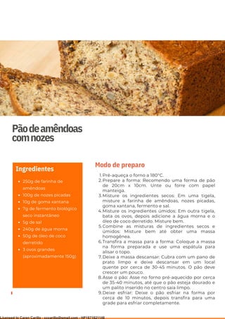 Ser ves
9
Pãodeamêndoas
comnozes
250g de farinha de
amêndoas
100g de nozes picadas
10g de goma xantana
7g de fermento biológico
seco instantâneo
5g de sal
240g de água morna
50g de óleo de coco
derretido
3 ovos grandes
(aproximadamente 150g)
Ingredientes
Pré-aqueça o forno a 180°C.
Prepare a forma: Recomendo uma forma de pão
de 20cm x 10cm. Unte ou forre com papel
manteiga.
Misture os ingredientes secos: Em uma tigela,
misture a farinha de amêndoas, nozes picadas,
goma xantana, fermento e sal.
Misture os ingredientes úmidos: Em outra tigela,
bata os ovos, depois adicione a água morna e o
óleo de coco derretido. Misture bem.
Combine as misturas de ingredientes secos e
úmidos: Misture bem até obter uma massa
homogênea.
Transfira a massa para a forma: Coloque a massa
na forma preparada e use uma espátula para
alisar o topo.
Deixe a massa descansar: Cubra com um pano de
prato limpo e deixe descansar em um local
quente por cerca de 30-45 minutos. O pão deve
crescer um pouco.
Asse o pão: Asse no forno pré-aquecido por cerca
de 35-40 minutos, até que o pão esteja dourado e
um palito inserido no centro saia limpo.
Deixe esfriar: Deixe o pão esfriar na forma por
cerca de 10 minutos, depois transfira para uma
grade para esfriar completamente.
1.
2.
3.
4.
5.
6.
7.
8.
9.
Modo de preparo
Licensed to Caren Carillo - cccarillo@gmail.com - HP1871821148
 