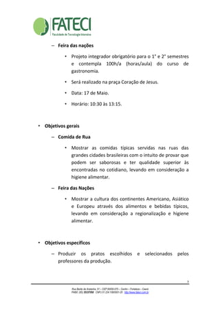 3
Rua Barão de Aratanha, 51 – CEP 60050-070 – Centro – Fortaleza – Ceará
PABX: (85) 35337050 CNPJ 01.224.108/0001-20 http://www.fateci.com.br
– Feira das nações
• Projeto integrador obrigatório para o 1° e 2° semestres
e contempla 100h/a (horas/aula) do curso de
gastronomia.
• Será realizado na praça Coração de Jesus.
• Data: 17 de Maio.
• Horário: 10:30 às 13:15.
• Objetivos gerais
– Comida de Rua
• Mostrar as comidas típicas servidas nas ruas das
grandes cidades brasileiras com o intuito de provar que
podem ser saborosas e ter qualidade superior às
encontradas no cotidiano, levando em consideração a
higiene alimentar.
– Feira das Nações
• Mostrar a cultura dos continentes Americano, Asiático
e Europeu através dos alimentos e bebidas típicos,
levando em consideração a regionalização e higiene
alimentar.
• Objetivos específicos
– Produzir os pratos escolhidos e selecionados pelos
professores da produção.
 