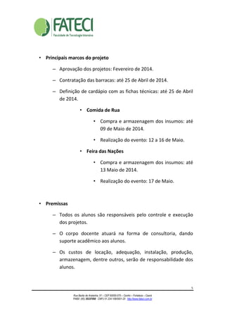 5
Rua Barão de Aratanha, 51 – CEP 60050-070 – Centro – Fortaleza – Ceará
PABX: (85) 35337050 CNPJ 01.224.108/0001-20 http://www.fateci.com.br
• Principais marcos do projeto
– Aprovação dos projetos: Fevereiro de 2014.
– Contratação das barracas: até 25 de Abril de 2014.
– Definição de cardápio com as fichas técnicas: até 25 de Abril
de 2014.
• Comida de Rua
• Compra e armazenagem dos insumos: até
09 de Maio de 2014.
• Realização do evento: 12 a 16 de Maio.
• Feira das Nações
• Compra e armazenagem dos insumos: até
13 Maio de 2014.
• Realização do evento: 17 de Maio.
• Premissas
– Todos os alunos são responsáveis pelo controle e execução
dos projetos.
– O corpo docente atuará na forma de consultoria, dando
suporte acadêmico aos alunos.
– Os custos de locação, adequação, instalação, produção,
armazenagem, dentre outros, serão de responsabilidade dos
alunos.
 