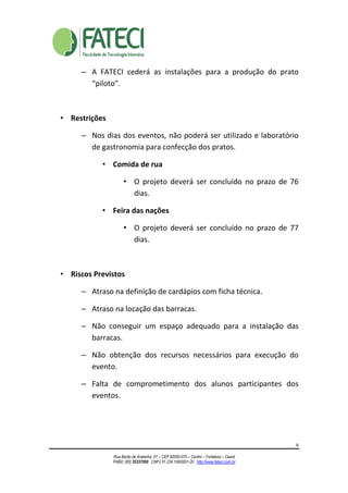 6
Rua Barão de Aratanha, 51 – CEP 60050-070 – Centro – Fortaleza – Ceará
PABX: (85) 35337050 CNPJ 01.224.108/0001-20 http://www.fateci.com.br
– A FATECI cederá as instalações para a produção do prato
“piloto”.
• Restrições
– Nos dias dos eventos, não poderá ser utilizado e laboratório
de gastronomia para confecção dos pratos.
• Comida de rua
• O projeto deverá ser concluído no prazo de 76
dias.
• Feira das nações
• O projeto deverá ser concluído no prazo de 77
dias.
• Riscos Previstos
– Atraso na definição de cardápios com ficha técnica.
– Atraso na locação das barracas.
– Não conseguir um espaço adequado para a instalação das
barracas.
– Não obtenção dos recursos necessários para execução do
evento.
– Falta de comprometimento dos alunos participantes dos
eventos.
 