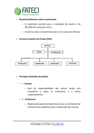 7
Rua Barão de Aratanha, 51 – CEP 60050-070 – Centro – Fortaleza – Ceará
PABX: (85) 35337050 CNPJ 01.224.108/0001-20 http://www.fateci.com.br
• Orçamento/Retorno sobre Investimento
– O orçamento previsto para a realização do evento é de
R$1.000 (mil reais) por turma.
– O retorno sobre o investimento dar se á no prazo de 100 dias.
• Estrutura Analítica do Projeto (EAP)
• Principais atividades do projeto
• I – Eventos
– Será de responsabilidade dos alunos, tendo com
consultoria e apoio os professores e a Fateci,
respectivamente.
• II – Professores
– Responsáveis pela orientação dos alunos no sentido de dar
conhecimento acadêmico para a elaboração dos eventos.
 
